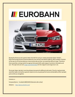 Buyingthe dreamcan be a great matterof pride for everycar ownerpassionate about‘brands’.
Howeverbuyingthe brandnewbrandedcarsmay notbe financiallyfeasible forall the people.Contacts
of the ownersof the brandedcars interestedtosale outtheircarswouldbe difficulttoget.Therefore
there wouldbe a strongneedof an agencythat wouldofferwide range of varietiesinbrandedused
cars. The aspirantscan visit range roverGreensboro forthe range of usedrange rover cars.
The repairshopsmaintaininventoryof genuine sparesfordifferentcarbrands.Thusthe replacements
wouldbe made onlybythese genuine sparestoensure greatperformance anddurabilityof the replaced
part and the car altogether.
Contact us:-
CompanyName:- EurobahnBMW MINI Mercedes-BenzAudi
Website:- https://www.eurobahnm.com/
 