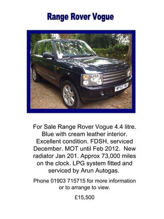 Range Rover Vogue For Sale Range Rover Vogue 4.4 litre. Blue with cream leather interior. Excellent condition. FDSH, serviced December. MOT until Feb 2012.  New radiator Jan 201. Approx 73,000 miles on the clock. LPG system fitted and serviced by Arun Autogas.   Phone 01903 715715 for more information or to arrange to view. £15,500 