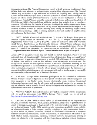 2
the drawing at issue. The Potential Winner must comply with all terms and conditions of these
Official Rules, and winning a prize is contingent upon fulfilling all requirements. The Potential
Winner may be required to sign and return an Affidavit of Eligibility and Liability/Publicity
Release within twenty-four (24) hours of the date of notice in order to claim his/her prize and
become an official winner (“Official Winner”). If a prize or prize notification is returned as
undelivered, a Potential Winner cannot be contacted, or fails to sign and return the Affidavit of
Eligibility and Liability/Publicity Release within the required time period or is not in compliance
with these Official Rules, the Potential Winner may be disqualified and forfeits the prize. In the
event that a Potential Winner is disqualified for any reason, Sponsors may award the prize to an
alternate Potential Winner by random drawing from among all remaining eligible entries
received, time permitting. Odds of winning depend on the total number of eligible entries
received during the Sweepstakes Period.
5. PRIZE: Official Winner will receive (i) two (2) tickets to the Rangers home game at
Madison Square Garden on December 8, 2014 and (ii) a Rangers autographed item
(Approximate Retail Value (“ARV”): $422.00). Tickets are subject to terms and conditions
stated thereon. Seat locations are determined by Sponsors. Official Winner and guests must
comply with all venue rules and regulations. Failure to do so may result in forfeiture of prize. If
event is cancelled or postponed, no compensations or substitution will be provided.
Transportation to/from Madison Square Garden is not included as part of the prize.
Actual ARV of autographed item may vary based on market fluctuation. Player who will
autograph item will be determined by Sponsors in their sole discretion. Prize is awarded “as is”
with no warranty or guarantee, either express or implied. Official Winner will be responsible for
all federal, state and local taxes and fees and other costs and expenses associated with Prize
receipt and/or use that are not expressly included in the Prize description, including but not
limited to transportation to and from Madison Square Garden, meals and beverages. No cash or
other substitution, assignment or transfer of any prizes permitted, except by Sponsors, who
reserve the right to substitute prize or prize component with cash or another prize of comparable
or greater value. All prize details are at Sponsors’ discretion.
6. PUBLICITY: Except where prohibited, participation in the Sweepstakes constitutes
Official Winners’ consent to Sponsors and their parent, subsidiary and affiliated companies and
their designees to use his/her name, likeness, photograph, voice, opinions, biographical
information, hometown and state for advertising and promotional purposes, in any manner, in
any and all media, now or hereafter devised, worldwide in perpetuity, without further payment or
consideration, notification or permission.
7. PRIVACY POLICY: Personal information provided in connection with this Sweepstakes
will be used in accordance with MSG’s Privacy Policy, which can be viewed at
http://www.thegarden.com/global/privacy.html.
8. GENERAL CONDITIONS: Released Parties (as defined below) are not responsible for
lost, late, incomplete, inaccurate, stolen, delayed, misdirected, undelivered or garbled entries or
emails or postage-due, damaged or illegible mail; or for lost, interrupted or unavailable network,
server, Internet Service Provider (ISP), website, or other connections, availability or accessibility
or miscommunications or failed computer, satellite, telephone or cable transmissions, lines, or
technical failure or jumbled, scrambled, delayed, or misdirected transmissions or computer
hardware or software malfunctions, failures or difficulties, or other errors or difficulties of any
kind whether human, mechanical, electronic, computer, network, typographical, printing or
otherwise relating to or in connection with the Sweepstakes, including, without limitations,
 