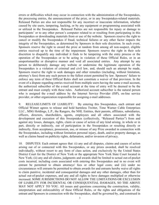 3
errors or difficulties which may occur in connection with the administration of the Sweepstakes,
the processing entries, the announcement of the prize, or in any Sweepstakes-related materials.
Released Parties are also not responsible for any incorrect or inaccurate information, whether
caused by site users, tampering, hacking, or by any equipment or programming associated with
or utilized in the Sweepstakes. Released Parties are not responsible for injury or damage to
participants’ or to any other person’s computer related to or resulting from participating in this
Sweepstakes or downloading materials from or use of the website. Sponsors reserve the right to
cancel or modify the Sweepstakes if fraud, technical failures or any other factor impairs the
integrity of the Sweepstakes, as determined by Sponsors in their sole discretion. In such event,
Sponsors reserve the right to award the prize at random from among all non-suspect, eligible
entries received up to the time of the impairment. Sponsors reserve the right in their sole
discretion to disqualify any individual it finds to be tampering with the entry process or the
operation of the Sweepstakes or to be acting in violation of these Official Rules, or in an
unsportsmanlike or disruptive manner and void all associated entries. Any attempt by any
person to deliberately damage any website or undermine the legitimate operation of the
Sweepstakes is a violation of criminal and civil law, and, should such an attempt be made,
Sponsors reserve the right to seek damages and other remedies (including, without limitation,
attorney’s fees) from any such person to the fullest extent permitted by law. Sponsors’ failure to
enforce any term of these Official Rules shall not constitute a waiver of that provision. In the
event of a dispute regarding entries received from multiple users having the same e-mail account,
the authorized subscriber of the e-mail account at the time of entry will be deemed to be the
entrant and must comply with these rules. Authorized account subscriber is the natural person
who is assigned the e-mail address by the Internet Service Provider (ISP), on-line service
provider, or other organization responsible for assigning e-mail addresses.
9. RELEASE/LIMITS OF LIABILITY: By entering this Sweepstakes, each entrant and
Official Winner agrees to release and hold harmless Twitter, Time Warner Cable Enterprises
LLC., MSG Holdings, L.P., the Rangers, the NHL Entities, their parents, affiliates, subsidiaries,
officers, directors, shareholders, agents, employees and all others associated with the
development and execution of this Sweepstakes (collectively, “Released Parties”) from and
against any losses, damages, rights, claim or cause of action of any kind arising, in whole or in
part, directly or indirectly, out of participation in the Sweepstakes or resulting directly or
indirectly, from acceptance, possession, use, or misuse of any Prize awarded in connection with
the Sweepstakes, including without limitation personal injury, death, and/or property damage, as
well as claims based on publicity rights, defamation, and/or invasion of privacy.
10. DISPUTES: Each entrant agrees that: (i) any and all disputes, claims and causes of action
arising out of or connected with this Sweepstakes, or any prizes awarded, shall be resolved
individually, without resort to any form of class action, and exclusively by the United States
District Court for the District of New York or the appropriate New York State Court located in
New York; (ii) any and all claims, judgments and awards shall be limited to actual out-of-pocket
costs incurred, including costs associated with entering this Sweepstakes and in no event will
entrant be permitted to obtain attorneys' fees or other legal costs; and (iii) under no
circumstances will entrants be permitted to obtain awards for and entrants hereby waive all rights
to claim punitive, incidental and consequential damages and any other damages, other than for
actual out-of-pocket expenses, and any and all rights to have damages multiplied or otherwise
increased. SOME JURISDICTIONS DO NOT ALLOW THE LIMITATIONS OR EXCLUSION
OF LIABILITY FOR INCIDENTAL OR CONSEQUENTIAL DAMAGES, SO THE ABOVE
MAY NOT APPLY TO YOU. All issues and questions concerning the construction, validity,
interpretation and enforceability of these Official Rules, or the rights and obligations of the
entrant and Sponsors in connection with the Sweepstakes, shall be governed by, and construed in
 