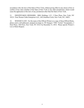 4
accordance with, the laws of the State of New York, without giving effect to any choice of law or
conflict of law rules (whether of the State of New York or any other jurisdiction), which would
cause the application of the laws of any jurisdiction other than the State of New York.
11. SWEEPSTAKES SPONSORS: MSG Holdings, L.P., 2 Penn Plaza, New York, NY
10121. Time Warner Cable Enterprises LLC., 60 Columbus Circle, New York, NY, 10023.
12. WINNER’S LIST: For the name of the Official Winner or a copy of these Official Rules,
please send a self-addressed, stamped envelope to: NY Rangers “TWC Twitter” Sweepstakes, 2
Penn Plaza, 14th Floor, New York, NY 10121 by December 31, 2014. Please specify Winner’s
List or Rules Request.
 