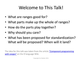 Welcome to This Talk!
• What are ranges good for?
• What parts make up the whole of ranges?
• How do the parts play together?
• Why should you care?
• What has been proposed for standardization?
What will be proposed? When will it land?
The idea for this talk was taken from the article “Component programming
with ranges” on the D language Wiki.
Copyright Eric Niebler 2015
 