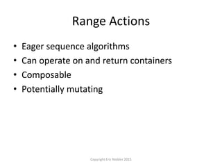 Range Actions
• Eager sequence algorithms
• Can operate on and return containers
• Composable
• Potentially mutating
Copyright Eric Niebler 2015
 