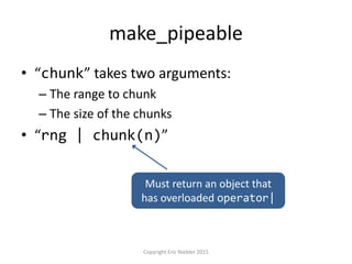 make_pipeable
• “chunk” takes two arguments:
– The range to chunk
– The size of the chunks
• “rng | chunk(n)”
Copyright Eric Niebler 2015
Must return an object that
has overloaded operator|
 