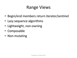 Range Views
• Begin/end members return iterator/sentinel
• Lazy sequence algorithms
• Lightweight, non-owning
• Composable
• Non-mutating
Copyright Eric Niebler 2015
 