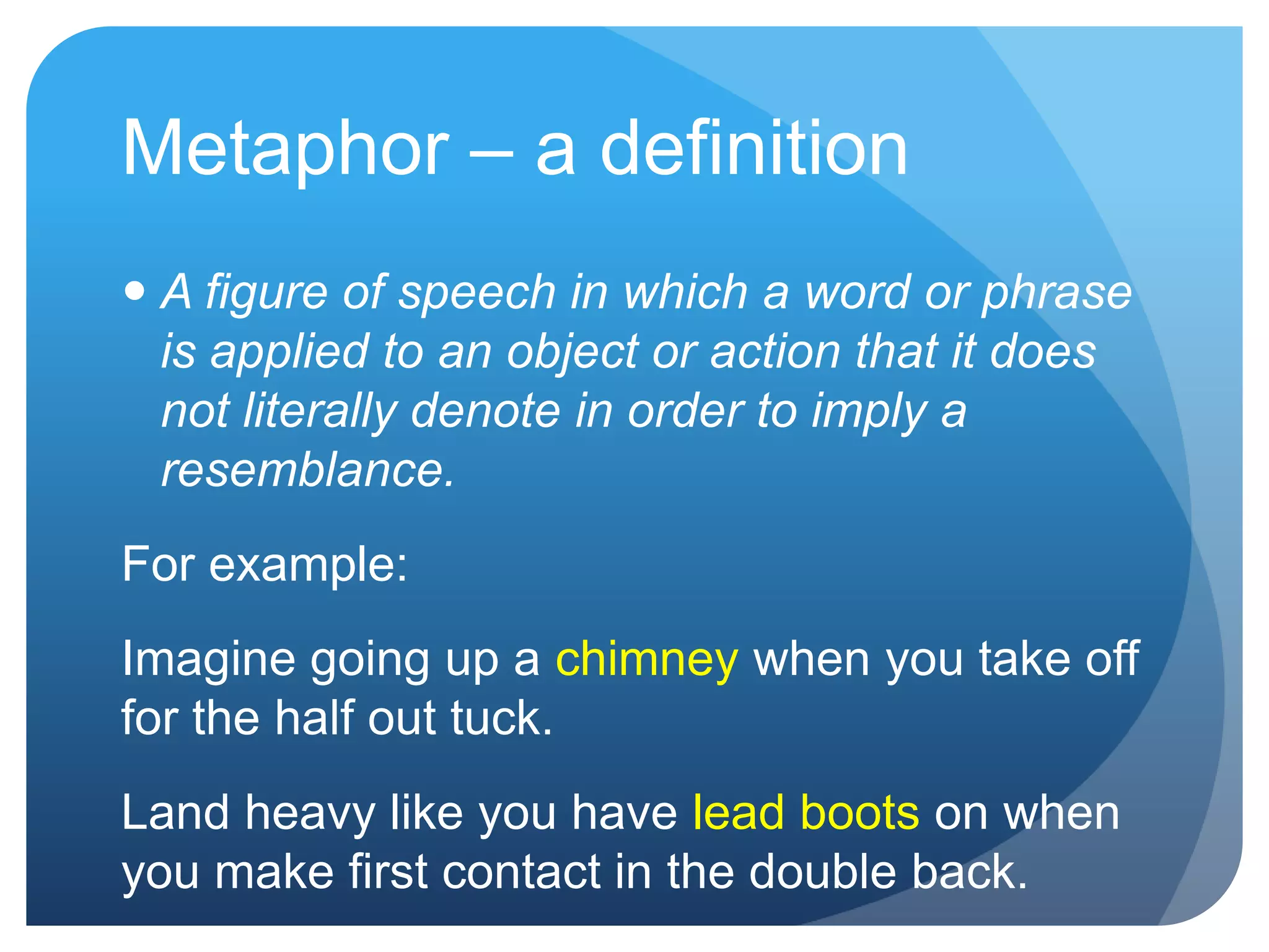 Metaphor – a definition
 A figure of speech in which a word or phrase
  is applied to an object or action that it does
  not literally denote in order to imply a
  resemblance.
For example:
Imagine going up a chimney when you take off
for the half out tuck.
Land heavy like you have lead boots on when
you make first contact in the double back.
 