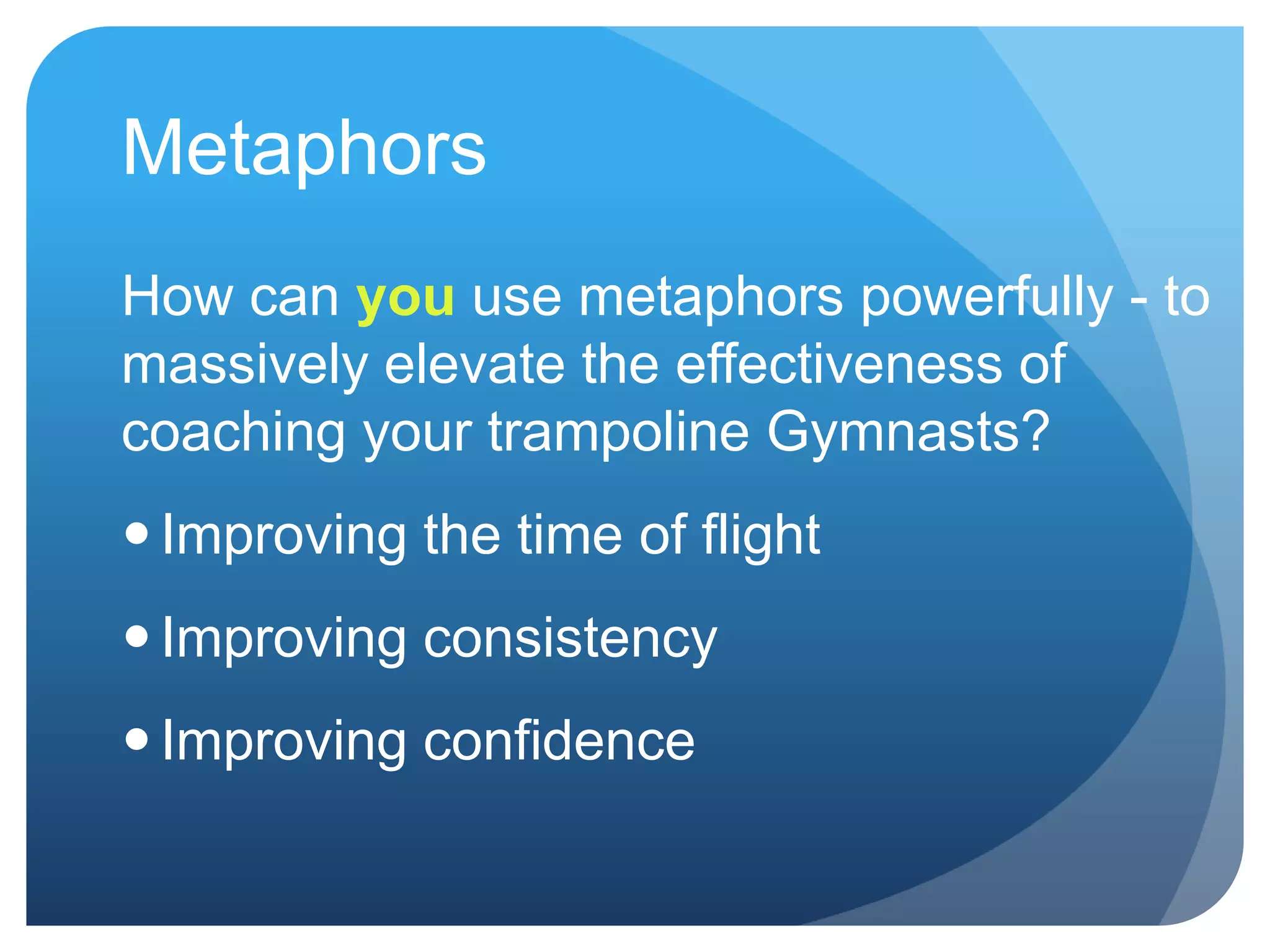 Metaphors
How can you use metaphors powerfully - to
massively elevate the effectiveness of
coaching your trampoline Gymnasts?
 Improving the time of flight
 Improving consistency
 Improving confidence
 