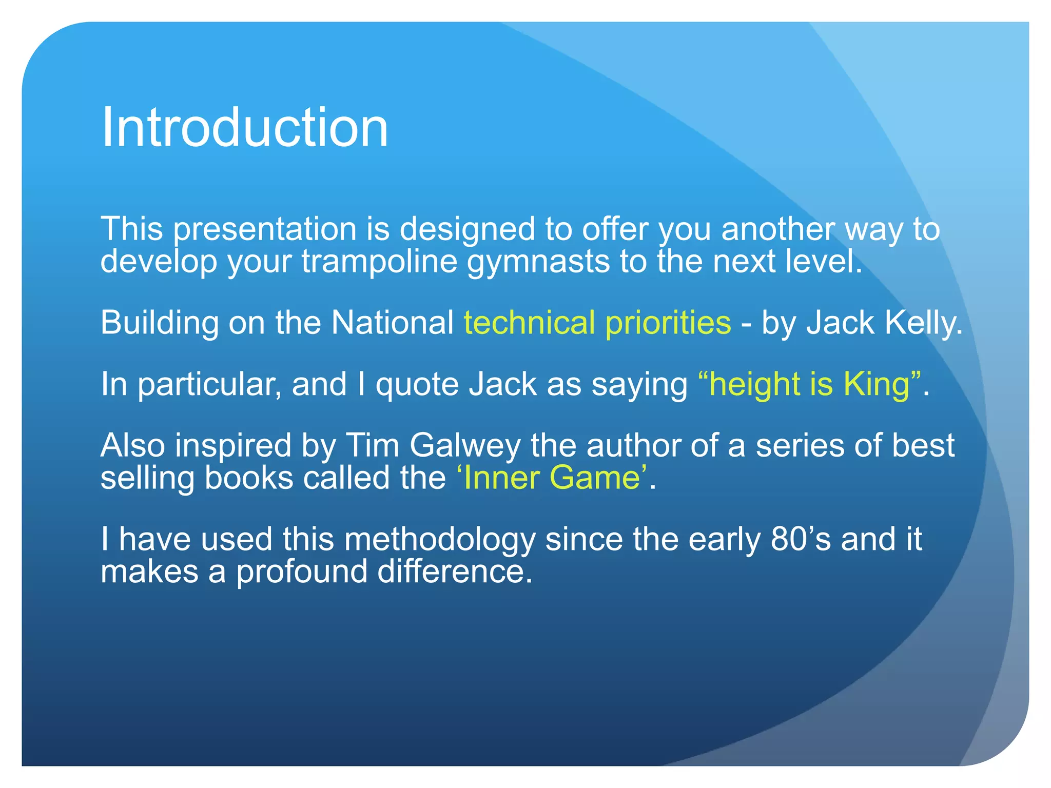 Introduction
This presentation is designed to offer you another way to
develop your trampoline gymnasts to the next level.
Building on the National technical priorities - by Jack Kelly.
In particular, and I quote Jack as saying “height is King”.
Also inspired by Tim Galwey the author of a series of best
selling books called the „Inner Game‟.
I have used this methodology since the early 80‟s and it
makes a profound difference.
 