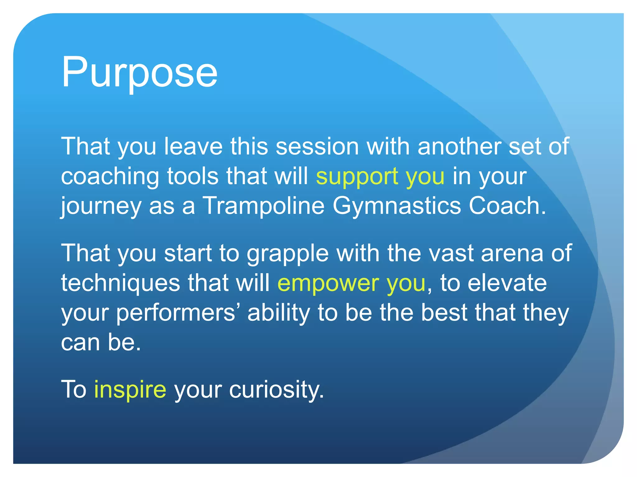Purpose
That you leave this session with another set of
coaching tools that will support you in your
journey as a Trampoline Gymnastics Coach.
That you start to grapple with the vast arena of
techniques that will empower you, to elevate
your performers‟ ability to be the best that they
can be.
To inspire your curiosity.
 