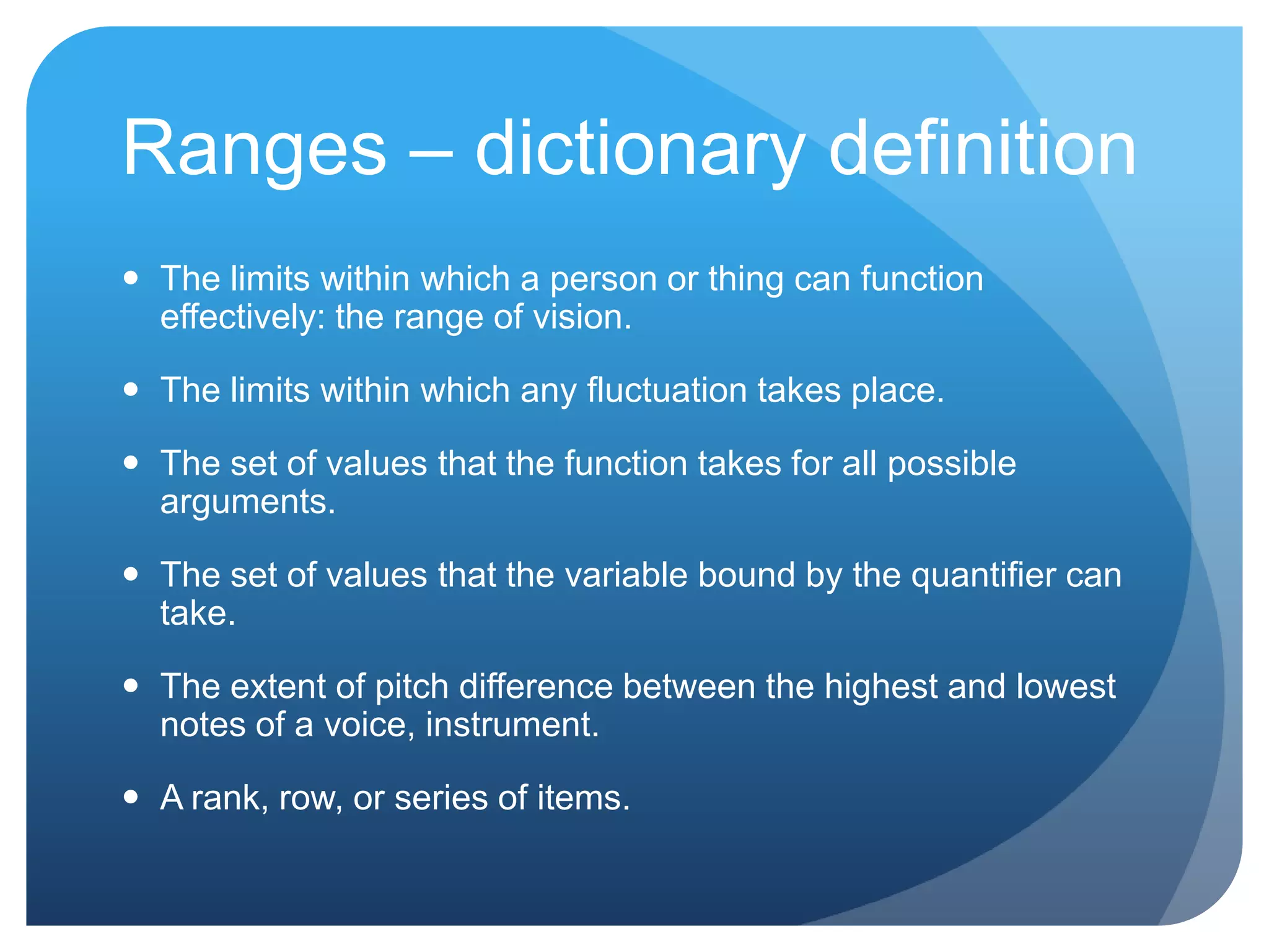 Ranges – dictionary definition
 The limits within which a person or thing can function
  effectively: the range of vision.

 The limits within which any fluctuation takes place.

 The set of values that the function takes for all possible
  arguments.

 The set of values that the variable bound by the quantifier can
  take.

 The extent of pitch difference between the highest and lowest
  notes of a voice, instrument.

 A rank, row, or series of items.
 