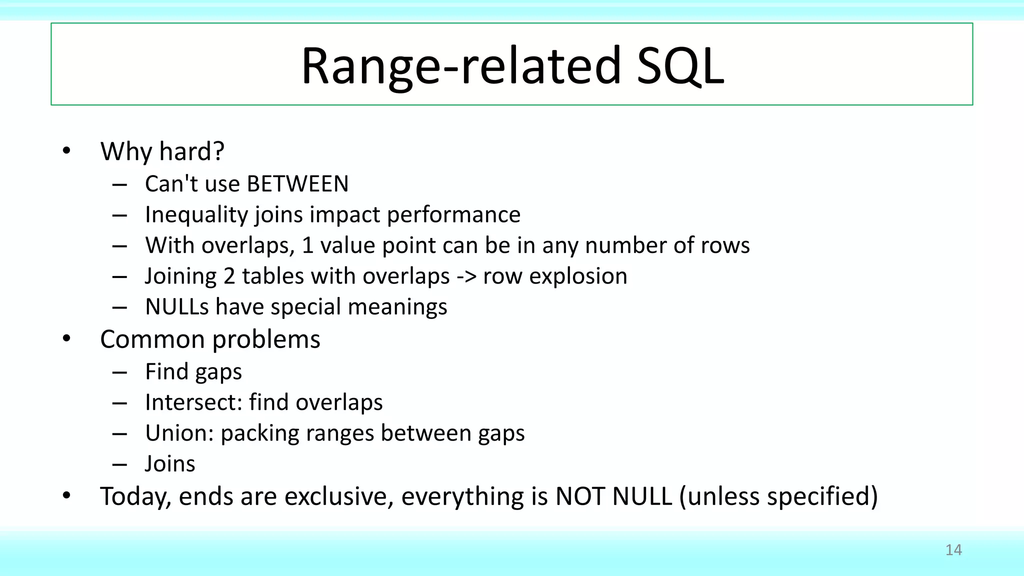Range-related SQL
• Why hard?
– Can't use BETWEEN
– Inequality joins impact performance
– With overlaps, 1 value point can be in any number of rows
– Joining 2 tables with overlaps -> row explosion
– NULLs have special meanings
• Common problems
– Find gaps
– Intersect: find overlaps
– Union: packing ranges between gaps
– Joins
• Today, ends are exclusive, everything is NOT NULL (unless specified)
14
 