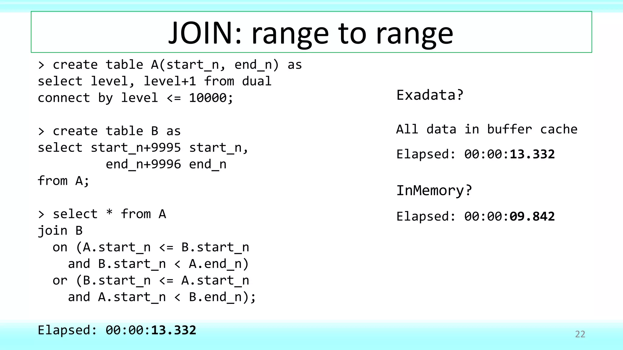 JOIN: range to range
22
> create table A(start_n, end_n) as
select level, level+1 from dual
connect by level <= 10000;
> create table B as
select start_n+9995 start_n,
end_n+9996 end_n
from A;
> select * from A
join B
on (A.start_n <= B.start_n
and B.start_n < A.end_n)
or (B.start_n <= A.start_n
and A.start_n < B.end_n);
Elapsed: 00:00:13.332
Exadata?
All data in buffer cache
Elapsed: 00:00:13.332
InMemory?
Elapsed: 00:00:09.842
 