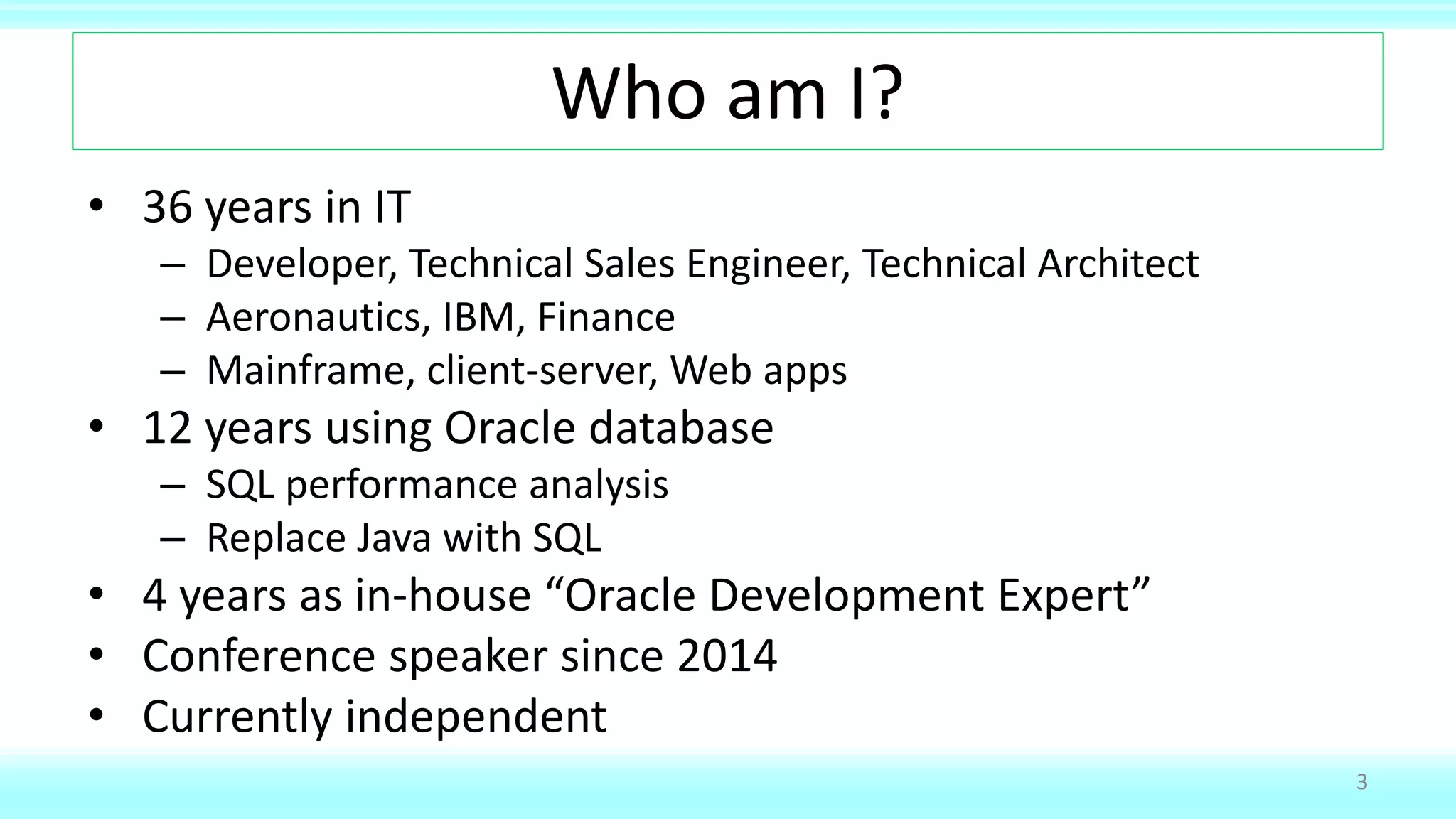 Who am I?
• 36 years in IT
– Developer, Technical Sales Engineer, Technical Architect
– Aeronautics, IBM, Finance
– Mainframe, client-server, Web apps
• 12 years using Oracle database
– SQL performance analysis
– Replace Java with SQL
• 4 years as in-house “Oracle Development Expert”
• Conference speaker since 2014
• Currently independent
3
 