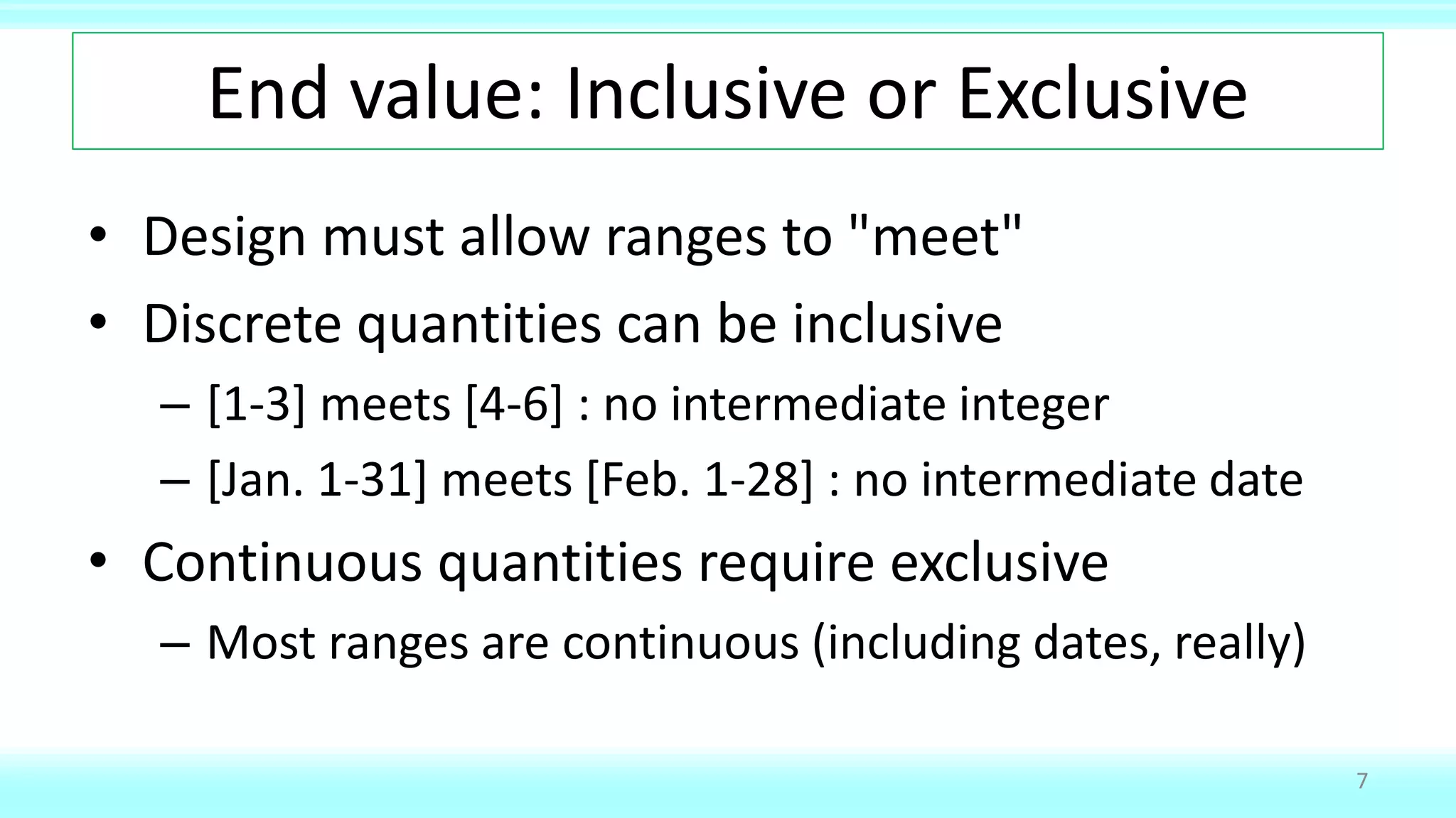 End value: Inclusive or Exclusive
• Design must allow ranges to "meet"
• Discrete quantities can be inclusive
– [1-3] meets [4-6] : no intermediate integer
– [Jan. 1-31] meets [Feb. 1-28] : no intermediate date
• Continuous quantities require exclusive
– Most ranges are continuous (including dates, really)
7
 