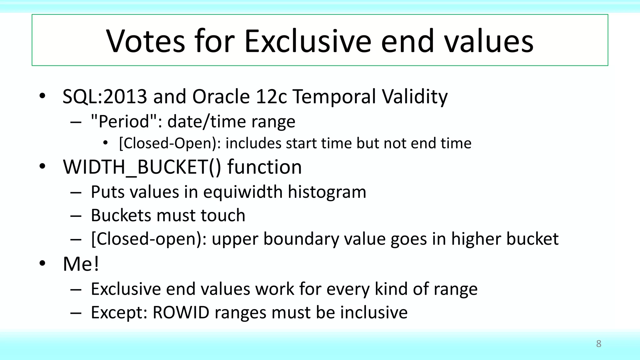 Votes for Exclusive end values
• SQL:2013 and Oracle 12c Temporal Validity
– "Period": date/time range
• [Closed-Open): includes start time but not end time
• WIDTH_BUCKET() function
– Puts values in equiwidth histogram
– Buckets must touch
– [Closed-open): upper boundary value goes in higher bucket
• Me!
– Exclusive end values work for every kind of range
– Except: ROWID ranges must be inclusive
8
 