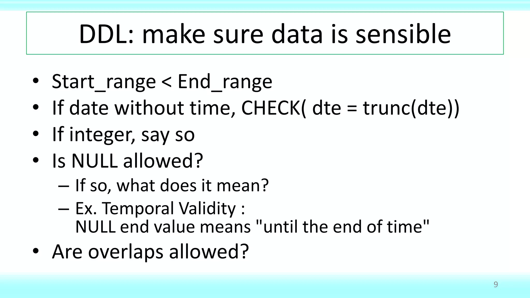 DDL: make sure data is sensible
• Start_range < End_range
• If date without time, CHECK( dte = trunc(dte))
• If integer, say so
• Is NULL allowed?
– If so, what does it mean?
– Ex. Temporal Validity :
NULL end value means "until the end of time"
• Are overlaps allowed?
9
 