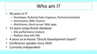 Who am I?
• 36 years in IT
– Developer, Technical Sales Engineer, Technical Architect
– Aeronautics, IBM, Finance
– Mainframe, client-server, Web apps
• 12 years using Oracle database
– SQL performance analysis
– Replace Java with SQL
• 4 years as in-house “Oracle Development Expert”
• Conference speaker since 2014
• Currently independent
3
 
