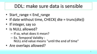 DDL: make sure data is sensible
• Start_range < End_range
• If date without time, CHECK( dte = trunc(dte))
• If integer, say so
• Is NULL allowed?
– If so, what does it mean?
– Ex. Temporal Validity :
NULL end value means "until the end of time"
• Are overlaps allowed?
9
 