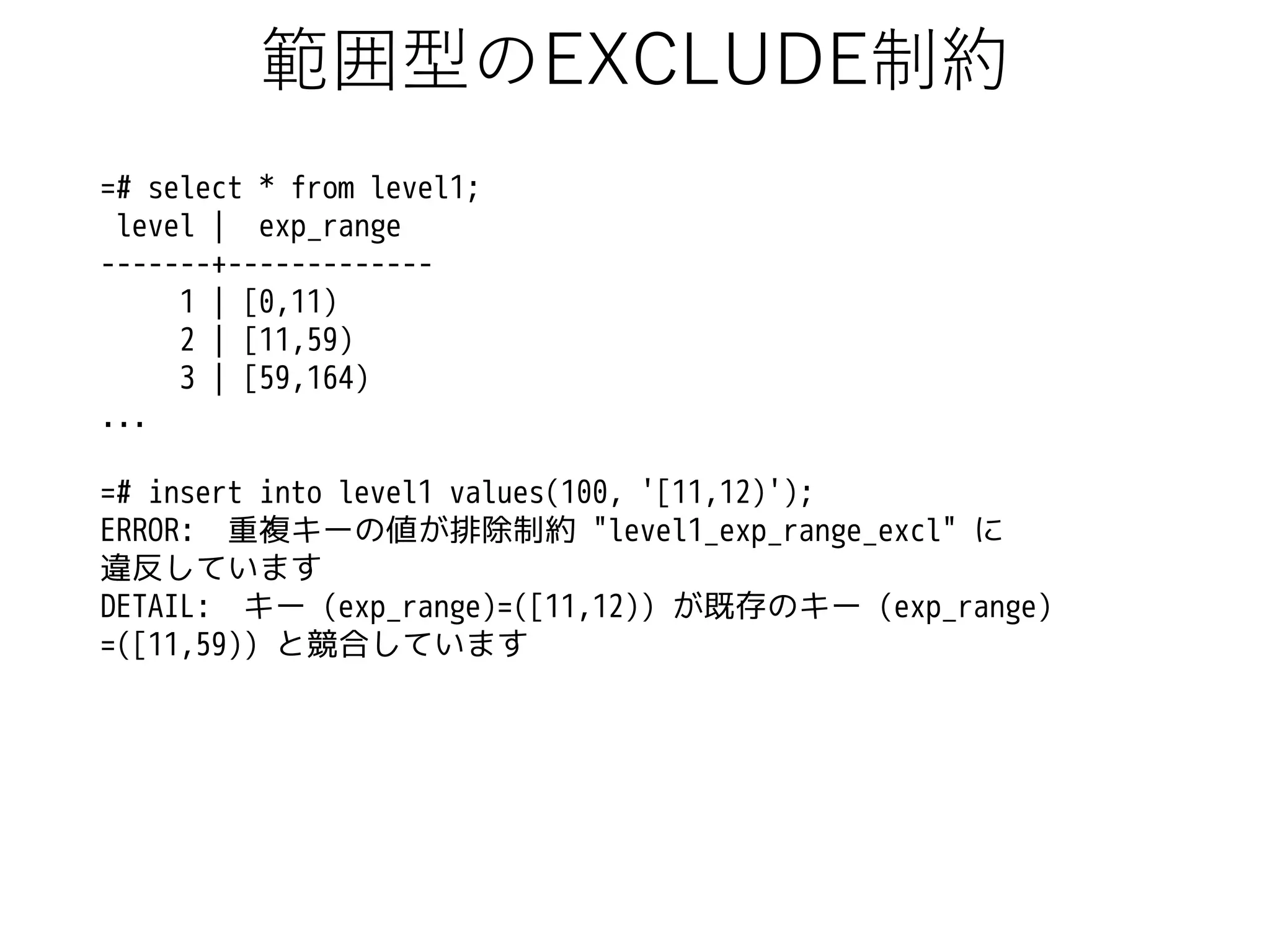 範囲型のEXCLUDE制約
=# select * from level1;
level | exp_range
-------+------------1 | [0,11)
2 | [11,59)
3 | [59,164)
...
=# insert into level1 values(100, '[11,12)');
ERROR: 重複キーの値が排除制約 "level1_exp_range_excl" に
違反しています
DETAIL: キー (exp_range)=([11,12)) が既存のキー (exp_range)
=([11,59)) と競合しています

 