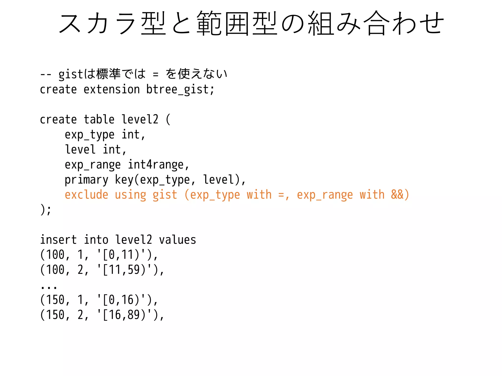 スカラ型と範囲型の組み合わせ
-- gistは標準では = を使えない
create extension btree_gist;
create table level2 (
exp_type int,
level int,
exp_range int4range,
primary key(exp_type, level),
exclude using gist (exp_type with =, exp_range with &&)
);

insert into level2 values
(100, 1, '[0,11)'),
(100, 2, '[11,59)'),
...
(150, 1, '[0,16)'),
(150, 2, '[16,89)'),

 