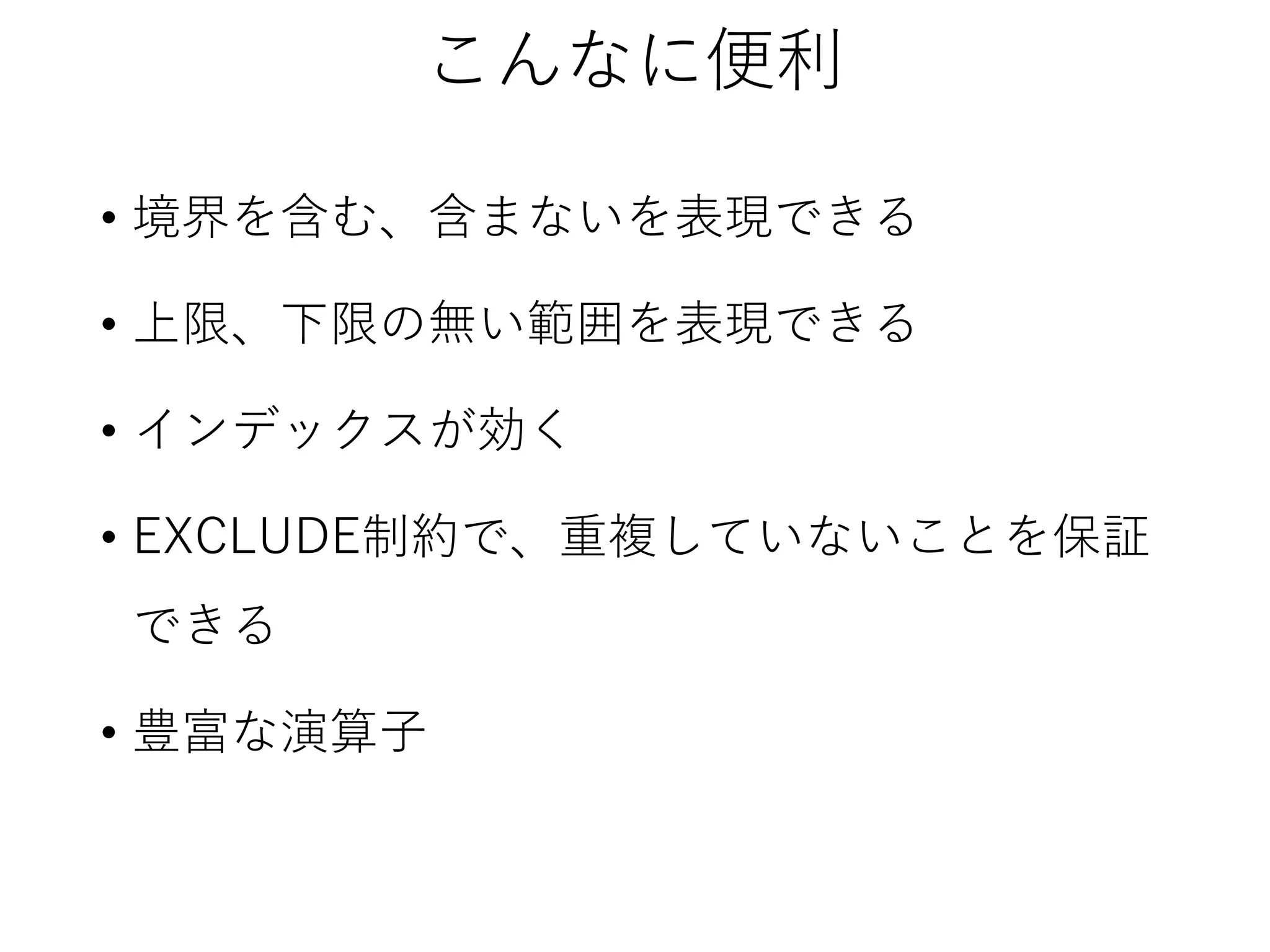 こんなに便利
• 境界を含む、含まないを表現できる
• 上限、下限の無い範囲を表現できる
• インデックスが効く
• EXCLUDE制約で、重複していないことを保証
できる
• 豊富な演算子

 