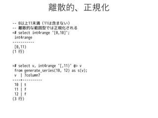 離散的、正規化
-- 0以上11未満（11は含まない）
-- 離散的な範囲型では正規化される
=# select int4range '[0,10]';
int4range
----------[0,11)
(1 行)

=# select v, int4range '[,11)' @> v
from generate_series(10, 12) as s(v);
v | ?column?
----+---------10 | t
11 | f
12 | f
(3 行)

 
