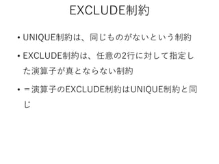 EXCLUDE制約
• UNIQUE制約は、同じものがないという制約
• EXCLUDE制約は、任意の2行に対して指定し

た演算子が真とならない制約
• ＝演算子のEXCLUDE制約はUNIQUE制約と同

じ

 