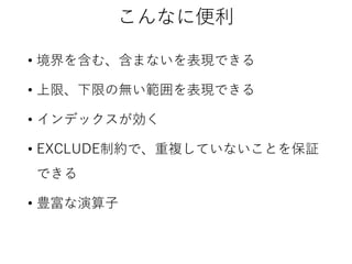 こんなに便利
• 境界を含む、含まないを表現できる
• 上限、下限の無い範囲を表現できる
• インデックスが効く
• EXCLUDE制約で、重複していないことを保証
できる
• 豊富な演算子

 
