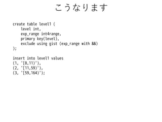 こうなります
create table level1 (
level int,
exp_range int4range,
primary key(level),
exclude using gist (exp_range with &&)
);
insert into level1 values
(1, '[0,11)'),
(2, '[11,59)'),
(3, '[59,164)');

 