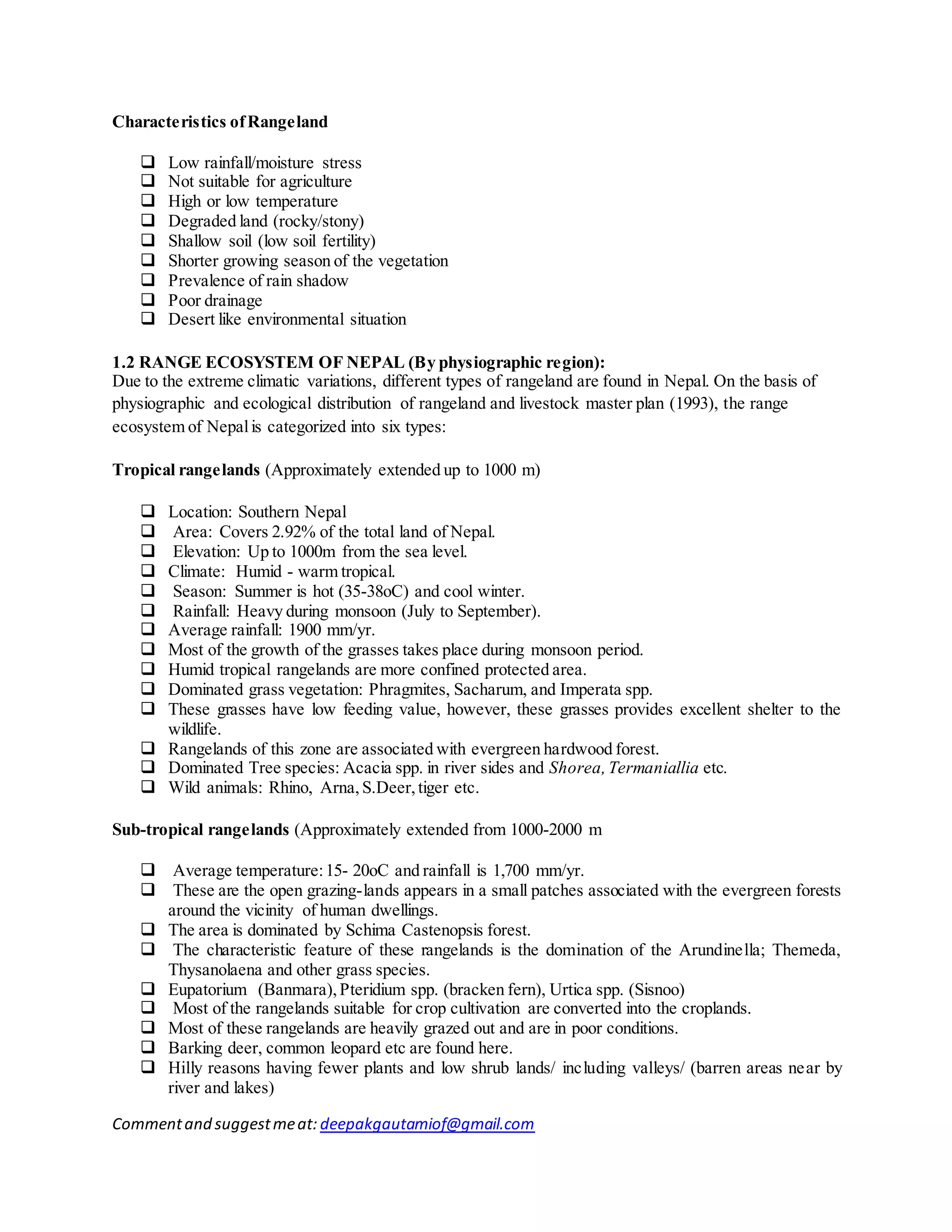 Commentand suggestmeat: deepakgautamiof@gmail.com
Characteristics ofRangeland
 Low rainfall/moisture stress
 Not suitable for agriculture
 High or low temperature
 Degraded land (rocky/stony)
 Shallow soil (low soil fertility)
 Shorter growing season of the vegetation
 Prevalence of rain shadow
 Poor drainage
 Desert like environmental situation
1.2 RANGE ECOSYSTEM OF NEPAL (By physiographic region):
Due to the extreme climatic variations, different types of rangeland are found in Nepal. On the basis of
physiographic and ecological distribution of rangeland and livestock master plan (1993), the range
ecosystem of Nepalis categorized into six types:
Tropical rangelands (Approximately extended up to 1000 m)
 Location: Southern Nepal
 Area: Covers 2.92% of the total land of Nepal.
 Elevation: Up to 1000m from the sea level.
 Climate: Humid - warm tropical.
 Season: Summer is hot (35-38oC) and cool winter.
 Rainfall: Heavy during monsoon (July to September).
 Average rainfall: 1900 mm/yr.
 Most of the growth of the grasses takes place during monsoon period.
 Humid tropical rangelands are more confined protected area.
 Dominated grass vegetation: Phragmites, Sacharum, and Imperata spp.
 These grasses have low feeding value, however, these grasses provides excellent shelter to the
wildlife.
 Rangelands of this zone are associated with evergreen hardwood forest.
 Dominated Tree species: Acacia spp. in river sides and Shorea,Termaniallia etc.
 Wild animals: Rhino, Arna, S.Deer,tiger etc.
Sub-tropical rangelands (Approximately extended from 1000-2000 m
 Average temperature:15- 20oC and rainfall is 1,700 mm/yr.
 These are the open grazing-lands appears in a small patches associated with the evergreen forests
around the vicinity of human dwellings.
 The area is dominated by Schima Castenopsis forest.
 The characteristic feature of these rangelands is the domination of the Arundinella; Themeda,
Thysanolaena and other grass species.
 Eupatorium (Banmara),Pteridium spp. (bracken fern), Urtica spp. (Sisnoo)
 Most of the rangelands suitable for crop cultivation are converted into the croplands.
 Most of these rangelands are heavily grazed out and are in poor conditions.
 Barking deer, common leopard etc are found here.
 Hilly reasons having fewer plants and low shrub lands/ including valleys/ (barren areas near by
river and lakes)
 