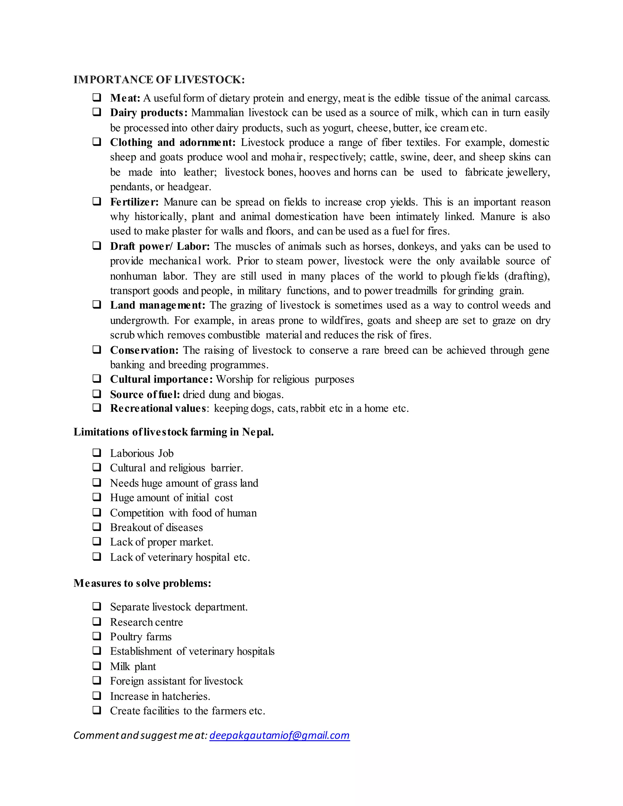 Commentand suggestmeat: deepakgautamiof@gmail.com
IMPORTANCE OF LIVESTOCK:
 Meat: A usefulform of dietary protein and energy, meat is the edible tissue of the animal carcass.
 Dairy products: Mammalian livestock can be used as a source of milk, which can in turn easily
be processed into other dairy products, such as yogurt, cheese,butter, ice cream etc.
 Clothing and adornment: Livestock produce a range of fiber textiles. For example, domestic
sheep and goats produce wool and mohair, respectively; cattle, swine, deer, and sheep skins can
be made into leather; livestock bones, hooves and horns can be used to fabricate jewellery,
pendants, or headgear.
 Fertilizer: Manure can be spread on fields to increase crop yields. This is an important reason
why historically, plant and animal domestication have been intimately linked. Manure is also
used to make plaster for walls and floors, and can be used as a fuel for fires.
 Draft power/ Labor: The muscles of animals such as horses, donkeys, and yaks can be used to
provide mechanical work. Prior to steam power, livestock were the only available source of
nonhuman labor. They are still used in many places of the world to plough fields (drafting),
transport goods and people, in military functions, and to power treadmills for grinding grain.
 Land management: The grazing of livestock is sometimes used as a way to control weeds and
undergrowth. For example, in areas prone to wildfires, goats and sheep are set to graze on dry
scrub which removes combustible material and reduces the risk of fires.
 Conservation: The raising of livestock to conserve a rare breed can be achieved through gene
banking and breeding programmes.
 Cultural importance: Worship for religious purposes
 Source offuel: dried dung and biogas.
 Recreational values: keeping dogs, cats,rabbit etc in a home etc.
Limitations oflivestock farming in Nepal.
 Laborious Job
 Cultural and religious barrier.
 Needs huge amount of grass land
 Huge amount of initial cost
 Competition with food of human
 Breakout of diseases
 Lack of proper market.
 Lack of veterinary hospital etc.
Measures to solve problems:
 Separate livestock department.
 Research centre
 Poultry farms
 Establishment of veterinary hospitals
 Milk plant
 Foreign assistant for livestock
 Increase in hatcheries.
 Create facilities to the farmers etc.
 