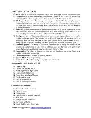 Commentand suggestmeat: deepakgautamiof@gmail.com
IMPORTANCE OF LIVESTOCK:
 Meat: A usefulform of dietary protein and energy, meat is the edible tissue of the animal carcass.
 Dairy products: Mammalian livestock can be used as a source of milk, which can in turn easily
be processed into other dairy products, such as yogurt, cheese,butter, ice cream etc.
 Clothing and adornment: Livestock produce a range of fiber textiles. For example, domestic
sheep and goats produce wool and mohair, respectively; cattle, swine, deer, and sheep skins can
be made into leather; livestock bones, hooves and horns can be used to fabricate jewellery,
pendants, or headgear.
 Fertilizer: Manure can be spread on fields to increase crop yields. This is an important reason
why historically, plant and animal domestication have been intimately linked. Manure is also
used to make plaster for walls and floors, and can be used as a fuel for fires.
 Draft power/ Labor: The muscles of animals such as horses, donkeys, and yaks can be used to
provide mechanical work. Prior to steam power, livestock were the only available source of
nonhuman labor. They are still used in many places of the world to plough fields (drafting),
transport goods and people, in military functions, and to power treadmills for grinding grain.
 Land management: The grazing of livestock is sometimes used as a way to control weeds and
undergrowth. For example, in areas prone to wildfires, goats and sheep are set to graze on dry
scrub which removes combustible material and reduces the risk of fires.
 Conservation: The raising of livestock to conserve a rare breed can be achieved through gene
banking and breeding programmes.
 Cultural importance: Worship for religious purposes
 Source offuel: dried dung and biogas.
 Recreational values: keeping dogs, cats,rabbit etc in a home etc.
Limitations oflivestock farming in Nepal.
 Laborious Job
 Cultural and religious barrier.
 Needs huge amount of grass land
 Huge amount of initial cost
 Competition with food of human
 Breakout of diseases
 Lack of proper market.
 Lack of veterinary hospital etc.
Measures to solve problems:
 Separate livestock department.
 Research centre
 Poultry farms
 Establishment of veterinary hospitals
 Milk plant
 Foreign assistant for livestock
 Increase in hatcheries.
 Create facilities to the farmers etc.
 