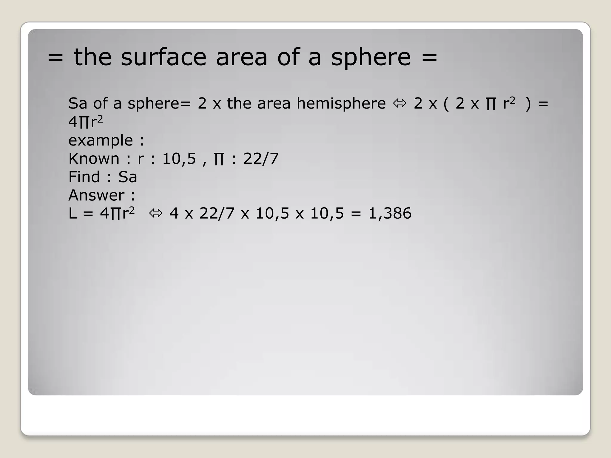 = the surface area of a sphere =
 Sa of a sphere= 2 x the area hemisphere  2 x ( 2 x ∏ r2 ) =
 4∏r2
 example :
 Known : r : 10,5 , ∏ : 22/7
 Find : Sa
 Answer :
 L = 4∏r2  4 x 22/7 x 10,5 x 10,5 = 1,386
 