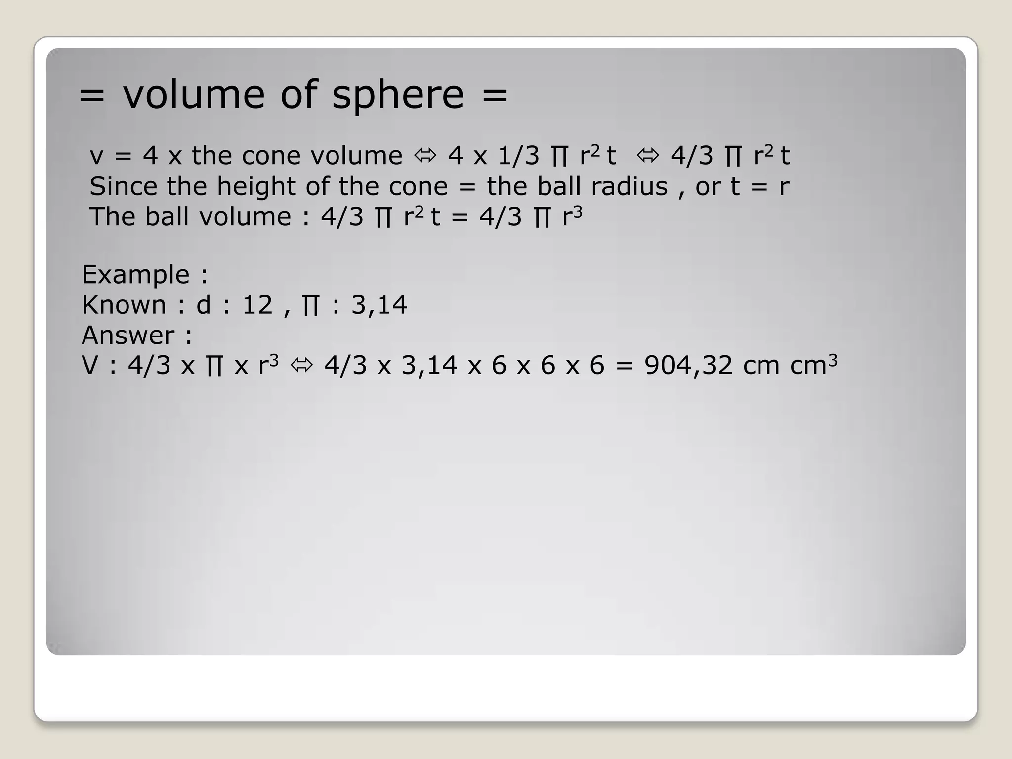 = volume of sphere =
v = 4 x the cone volume  4 x 1/3 ∏ r2 t  4/3 ∏ r2 t
Since the height of the cone = the ball radius , or t = r
The ball volume : 4/3 ∏ r2 t = 4/3 ∏ r3

Example :
Known : d : 12 , ∏ : 3,14
Answer :
V : 4/3 x ∏ x r3  4/3 x 3,14 x 6 x 6 x 6 = 904,32 cm cm3
 