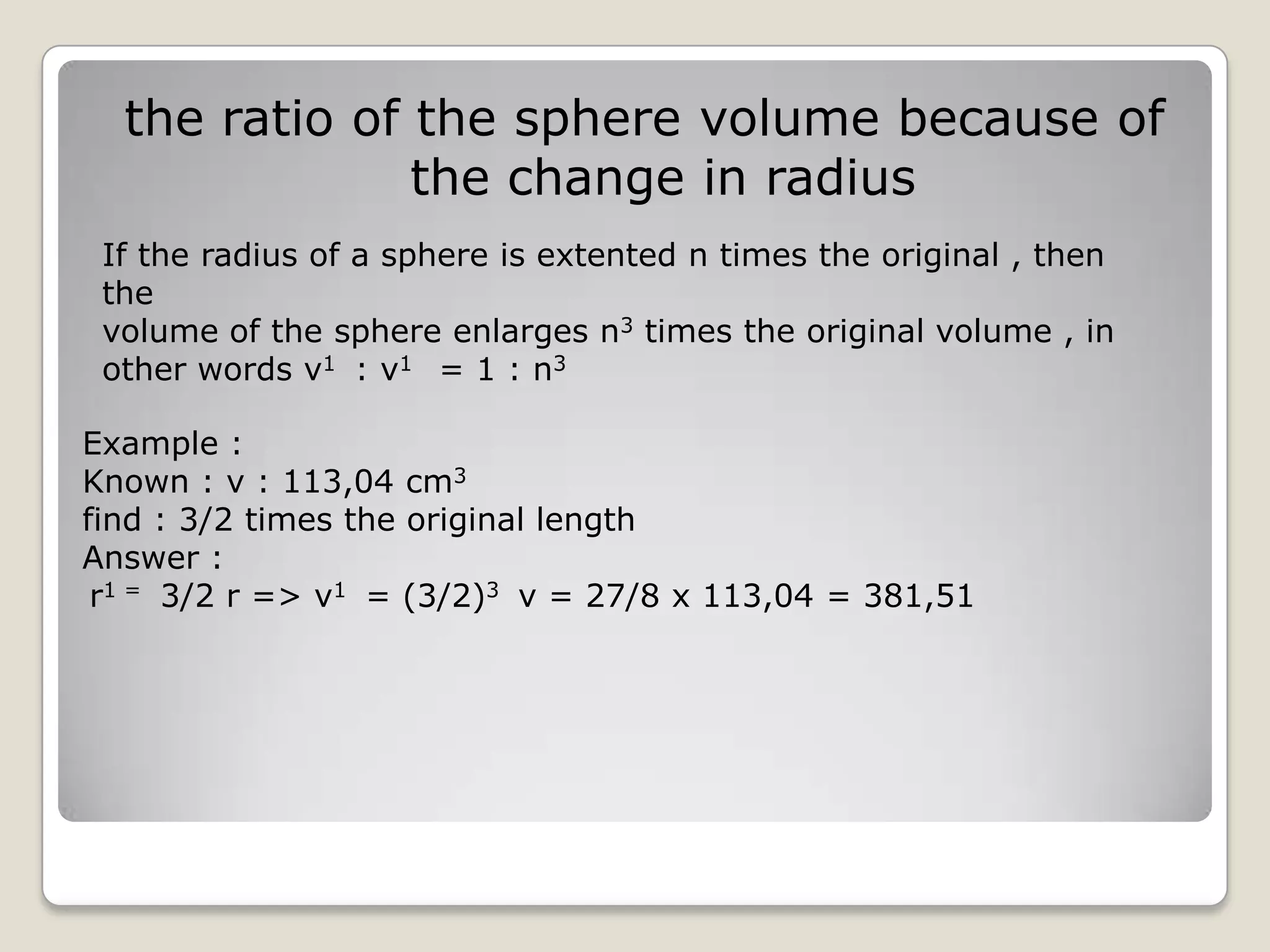 the ratio of the sphere volume because of
               the change in radius
 If the radius of a sphere is extented n times the original , then
 the
 volume of the sphere enlarges n3 times the original volume , in
 other words v1 : v1 = 1 : n3

Example :
Known : v : 113,04 cm3
find : 3/2 times the original length
Answer :
 r1 = 3/2 r => v1 = (3/2)3 v = 27/8 x 113,04 = 381,51
 