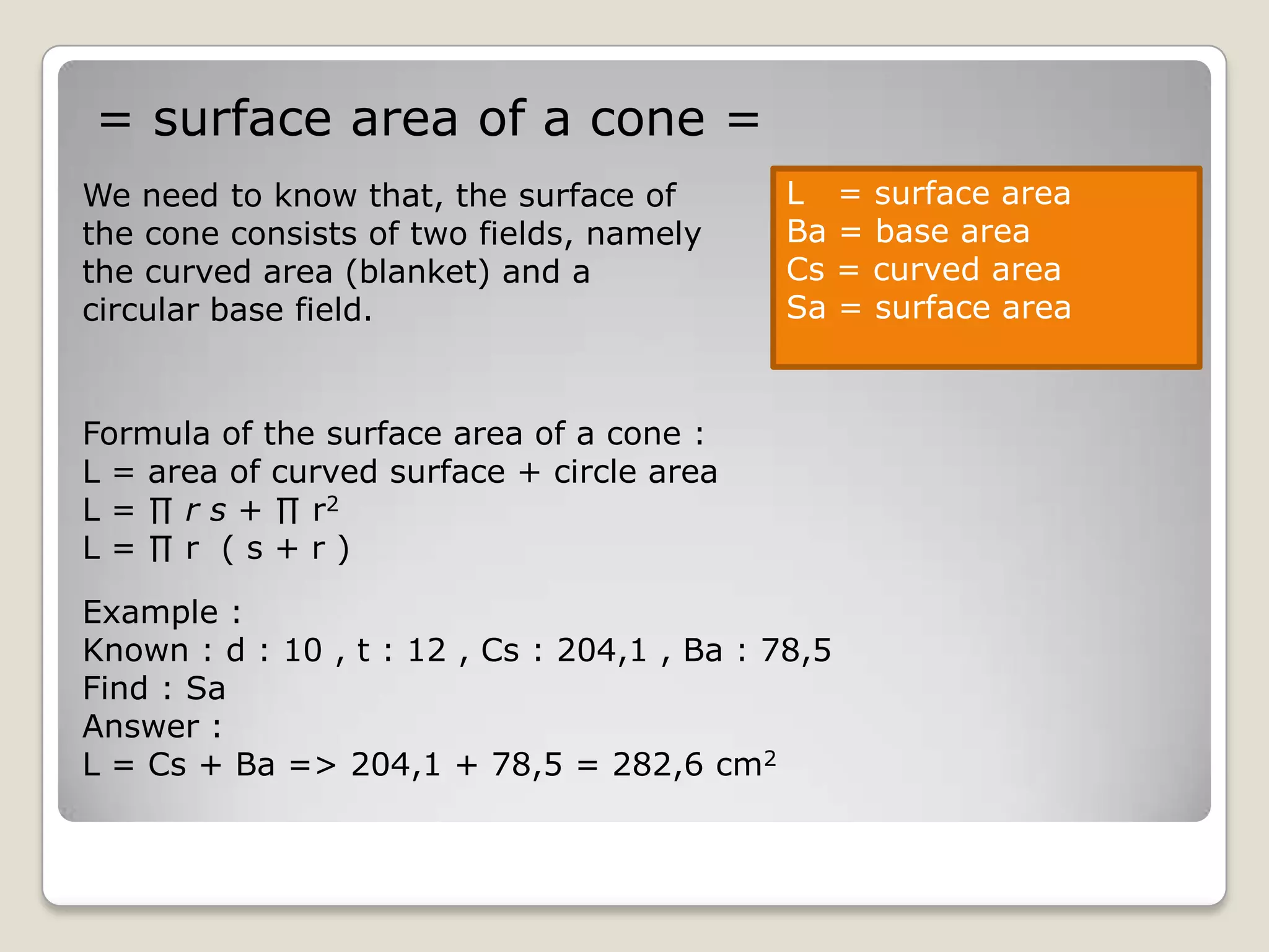 = surface area of a cone =
We need to know that, the surface of         L = surface area
the cone consists of two fields, namely      Ba = base area
the curved area (blanket) and a              Cs = curved area
circular base field.                         Sa = surface area


Formula of the surface area of a cone :
L = area of curved surface + circle area
L = ∏ r s + ∏ r2
L=∏r (s+r)

Example :
Known : d : 10 , t : 12 , Cs : 204,1 , Ba : 78,5
Find : Sa
Answer :
L = Cs + Ba => 204,1 + 78,5 = 282,6 cm2
 