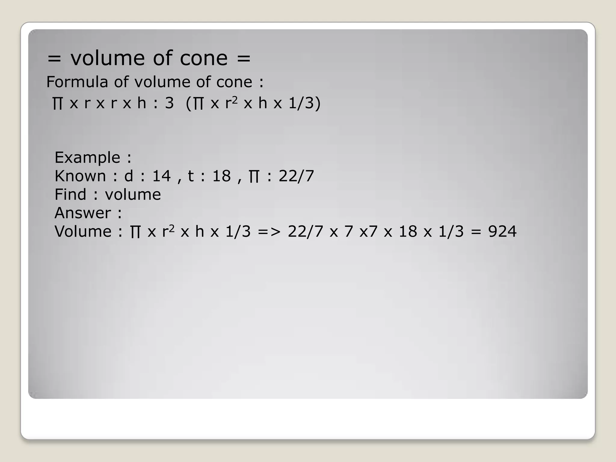 = volume of cone =
Formula of volume of cone :
 ∏ x r x r x h : 3 (∏ x r2 x h x 1/3)


 Example :
 Known : d : 14 , t : 18 , ∏ : 22/7
 Find : volume
 Answer :
 Volume : ∏ x r2 x h x 1/3 => 22/7 x 7 x7 x 18 x 1/3 = 924
 