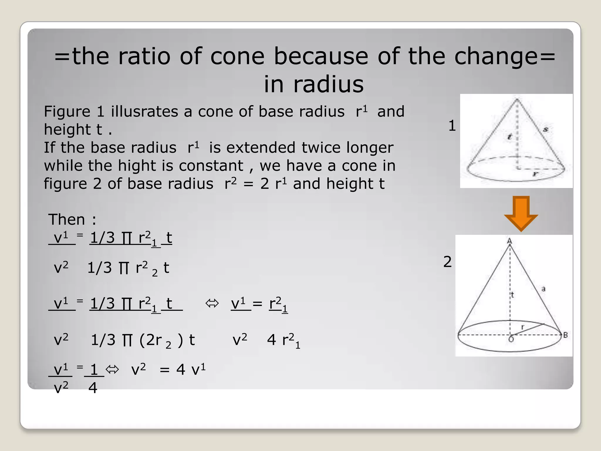 =the ratio of cone because of the change=
                   in radius
Figure 1 illusrates a cone of base radius r1 and
height t .                                         1
If the base radius r1 is extended twice longer
while the hight is constant , we have a cone in
figure 2 of base radius r2 = 2 r1 and height t

Then :
 v1 = 1/3 ∏ r21 t

 v2       1/3 ∏ r2 2 t                             2

 v1   =   1/3 ∏ r21 t        v1 = r21

 v2       1/3 ∏ (2r 2 ) t      v2   4 r2 1
 v1   =   1  v2 = 4 v 1
 v2       4
 