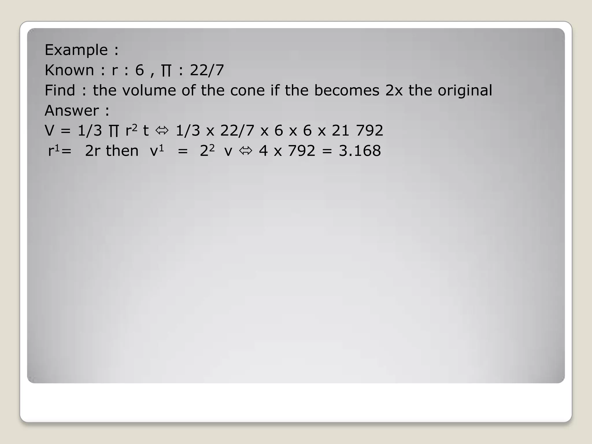 Example :
Known : r : 6 , ∏ : 22/7
Find : the volume of the cone if the becomes 2x the original
Answer :
V = 1/3 ∏ r2 t  1/3 x 22/7 x 6 x 6 x 21 792
r1= 2r then v1 = 22 v  4 x 792 = 3.168
 