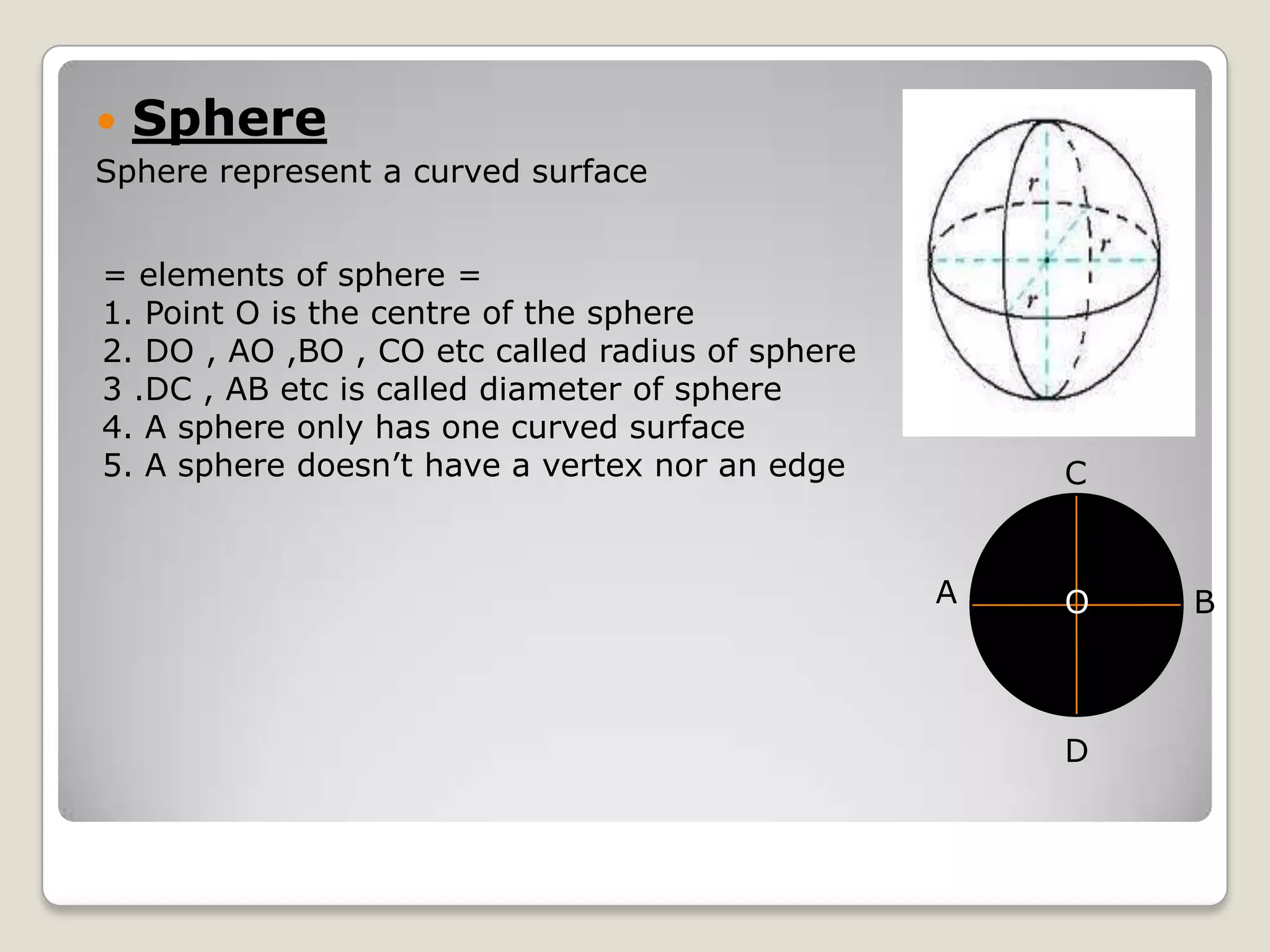   Sphere
Sphere represent a curved surface


= elements of sphere =
1. Point O is the centre of the sphere
2. DO , AO ,BO , CO etc called radius of sphere
3 .DC , AB etc is called diameter of sphere
4. A sphere only has one curved surface
5. A sphere doesn’t have a vertex nor an edge         C


                                                  A   O   B



                                                      D
 