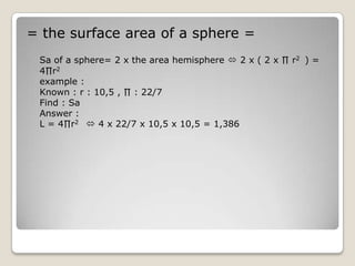 = the surface area of a sphere =
 Sa of a sphere= 2 x the area hemisphere  2 x ( 2 x ∏ r2 ) =
 4∏r2
 example :
 Known : r : 10,5 , ∏ : 22/7
 Find : Sa
 Answer :
 L = 4∏r2  4 x 22/7 x 10,5 x 10,5 = 1,386
 