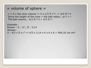 = volume of sphere =
v = 4 x the cone volume  4 x 1/3 ∏ r2 t  4/3 ∏ r2 t
Since the height of the cone = the ball radius , or t = r
The ball volume : 4/3 ∏ r2 t = 4/3 ∏ r3

Example :
Known : d : 12 , ∏ : 3,14
Answer :
V : 4/3 x ∏ x r3  4/3 x 3,14 x 6 x 6 x 6 = 904,32 cm cm3
 