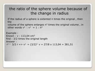 the ratio of the sphere volume because of
               the change in radius
 If the radius of a sphere is extented n times the original , then
 the
 volume of the sphere enlarges n3 times the original volume , in
 other words v1 : v1 = 1 : n3

Example :
Known : v : 113,04 cm3
find : 3/2 times the original length
Answer :
 r1 = 3/2 r => v1 = (3/2)3 v = 27/8 x 113,04 = 381,51
 