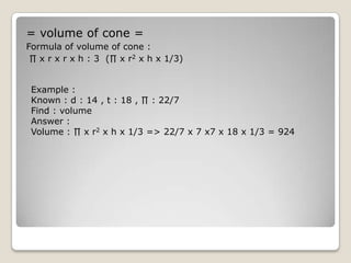 = volume of cone =
Formula of volume of cone :
 ∏ x r x r x h : 3 (∏ x r2 x h x 1/3)


 Example :
 Known : d : 14 , t : 18 , ∏ : 22/7
 Find : volume
 Answer :
 Volume : ∏ x r2 x h x 1/3 => 22/7 x 7 x7 x 18 x 1/3 = 924
 