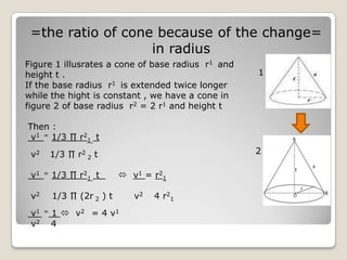 =the ratio of cone because of the change=
                   in radius
Figure 1 illusrates a cone of base radius r1 and
height t .                                         1
If the base radius r1 is extended twice longer
while the hight is constant , we have a cone in
figure 2 of base radius r2 = 2 r1 and height t

Then :
 v1 = 1/3 ∏ r21 t

 v2       1/3 ∏ r2 2 t                             2

 v1   =   1/3 ∏ r21 t        v1 = r21

 v2       1/3 ∏ (2r 2 ) t      v2   4 r2 1
 v1   =   1  v2 = 4 v 1
 v2       4
 