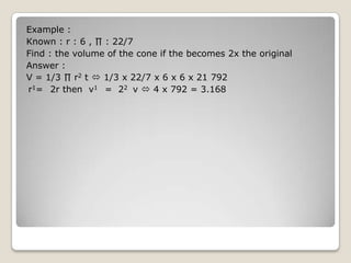 Example :
Known : r : 6 , ∏ : 22/7
Find : the volume of the cone if the becomes 2x the original
Answer :
V = 1/3 ∏ r2 t  1/3 x 22/7 x 6 x 6 x 21 792
r1= 2r then v1 = 22 v  4 x 792 = 3.168
 