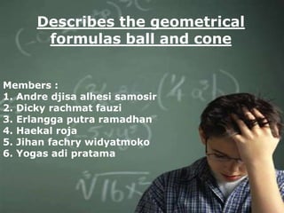 Describes the geometrical
       formulas ball and cone


Members :
1. Andre djisa alhesi samosir
2. Dicky rachmat fauzi
3. Erlangga putra ramadhan
4. Haekal roja
5. Jihan fachry widyatmoko
6. Yogas adi pratama
 