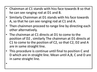 • Chainman at C1 stands with hiss face towards B so that
he can see ranging rod at D1 and B.
• Similarly Chainman at D1 stands with his face towards
A, so that he can see ranging rod at C1 and A.
• Then chainmen proceed to range line by directing each
other alternatively.
• The chainman at C1 directs at D1 to come to the
position of D2 , similarly The chainman at D1 directs at
C1 to come to the position of C2, so that C2, D2 and A
are in same straight line.
• This procedure is continue until final to position C and
D which are in straight line. Mean until A,B, C and D are
in same straight line.
•
 