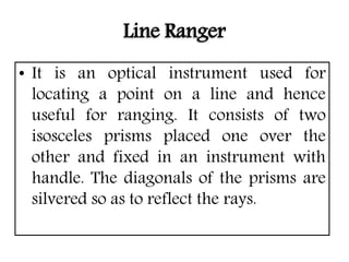 Line Ranger
• It is an optical instrument used for
locating a point on a line and hence
useful for ranging. It consists of two
isosceles prisms placed one over the
other and fixed in an instrument with
handle. The diagonals of the prisms are
silvered so as to reflect the rays.
 