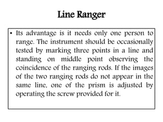 Line Ranger
• Its advantage is it needs only one person to
range. The instrument should be occasionally
tested by marking three points in a line and
standing on middle point observing the
coincidence of the ranging rods. If the images
of the two ranging rods do not appear in the
same line, one of the prism is adjusted by
operating the screw provided for it.
 